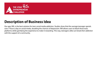Description of Business Idea
Our app, Rift, is the best solution for teen social media addiction. Studies show that the average teenager spends
over 7 hours a day on social media, doubling the chances of depression. Rift allows users to block those toxic
platforms while gamifying the experience to make it rewarding. This way, teenagers-alike can break their addiction
with the support of a community.
 