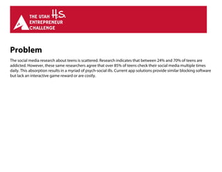 Problem
The social media research about teens is scattered. Research indicates that between 24% and 70% of teens are
addicted. However, these same researchers agree that over 85% of teens check their social media multiple times
daily. This absorption results in a myriad of psych-social ills. Current app solutions provide similar blocking software
but lack an interactive game reward or are costly.
 