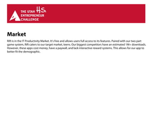 Market
Rift is in the IT Productivity Market. It’s free and allows users full access to its features. Paired with our two part
game system, Rift caters to our target market, teens. Our biggest competitors have an estimated 1M+ downloads.
However, these apps cost money, have a paywall, and lack interactive reward systems. This allows for our app to
better fit the demographic.
 