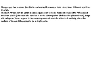The perspective in cases like this is synthesized from radar data taken from different positions
in orbit.
The East African Rift on Earth is a consequence of tectonic motion between the African and
Eurasian plates (the Dead Sea in Israel is also a consequence of this same plate motion). Large
rift valleys on Venus appear to be a consequence of more local tectonic activity, since the
surface of Venus still appears to be a single plate.
 