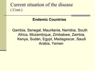 Current situation of the disease
( Cont.)

            Endemic Countries

 Gambia, Senegal, Mauritania, Namibia, South
   Africa, Mozambique, Zimbabwe, Zambia,
   Kenya, Sudan, Egypt, Madagascar, Saudi
               Arabia, Yemen
 