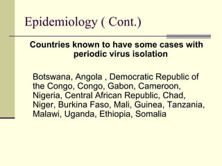 Epidemiology ( Cont.)
Countries known to have some cases with
          periodic virus isolation

 Botswana, Angola , Democratic Republic of
 the Congo, Congo, Gabon, Cameroon,
 Nigeria, Central African Republic, Chad,
 Niger, Burkina Faso, Mali, Guinea, Tanzania,
 Malawi, Uganda, Ethiopia, Somalia
 
