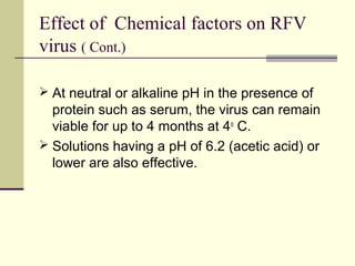 Effect of Chemical factors on RFV
virus ( Cont.)

 At neutral or alkaline pH in the presence of
  protein such as serum, the virus can remain
  viable for up to 4 months at 4o C.
 Solutions having a pH of 6.2 (acetic acid) or
  lower are also effective.
 