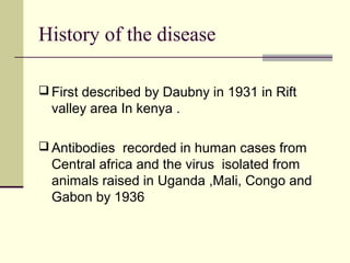 History of the disease

 First described by Daubny in 1931 in Rift
  valley area In kenya .

 Antibodies recorded in human cases from
  Central africa and the virus isolated from
  animals raised in Uganda ,Mali, Congo and
  Gabon by 1936
 