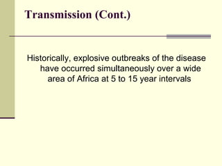 Transmission (Cont.)


Historically, explosive outbreaks of the disease
   have occurred simultaneously over a wide
     area of Africa at 5 to 15 year intervals
 