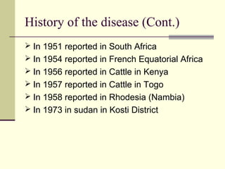 History of the disease (Cont.)
 In 1951 reported in South Africa
 In 1954 reported in French Equatorial Africa
 In 1956 reported in Cattle in Kenya
 In 1957 reported in Cattle in Togo
 In 1958 reported in Rhodesia (Nambia)
 In 1973 in sudan in Kosti District
 