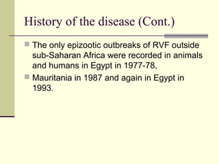 History of the disease (Cont.)
 The only epizootic outbreaks of RVF outside
  sub-Saharan Africa were recorded in animals
  and humans in Egypt in 1977-78,
 Mauritania in 1987 and again in Egypt in
  1993.
 