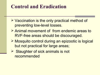 Control and Eradication

 Vaccination is the only practical method of
  preventing low-level losses.
 Animal movement of from endemic areas to
  RVF-free areas should be discouraged.
 Mosquito control during an epizootic is logical
  but not practical for large areas;
 Slaughter of sick animals is not
  recommended
 