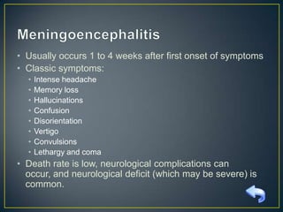 • Usually occurs 1 to 4 weeks after first onset of symptoms
• Classic symptoms:
•
•
•
•
•
•
•
•

Intense headache
Memory loss
Hallucinations
Confusion
Disorientation
Vertigo
Convulsions
Lethargy and coma

• Death rate is low, neurological complications can occur,
and neurological deficit (which may be severe) is
common.

 