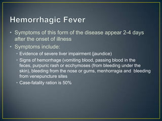 • Symptoms of this form of the disease appear 2-4 days
after the onset of illness
• Symptoms include:
• Evidence of severe liver impairment (jaundice)
• Signs of hemorrhage (vomiting blood, passing blood in the feces,
purpuric rash or ecchymoses (from bleeding under the skin),
bleeding from the nose or gums, menhorragia and bleeding from
venepuncture sites
• Case-fatality ratio is 50%

 