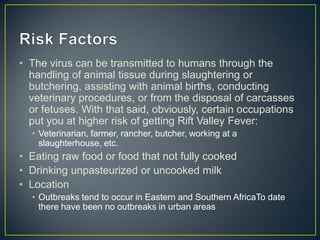 • The virus can be transmitted to humans through the
handling of animal tissue during slaughtering or
butchering, assisting with animal births, conducting
veterinary procedures, or from the disposal of carcasses
or fetuses. With that said, obviously, certain occupations
put you at higher risk of getting Rift Valley Fever:
• Veterinarian, farmer, rancher, butcher, working at a
slaughterhouse, etc.

• Eating raw food or food that not fully cooked
• Drinking unpasteurized or uncooked milk
• Location
• Outbreaks tend to occur in Eastern and Southern AfricaTo date
there have been no outbreaks in urban areas

 