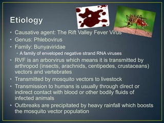 • Causative agent: The Rift Valley Fever Virus
• Genus: Phlebovirus
• Family: Bunyaviridae
• A family of enveloped negative strand RNA viruses

• RVF is an arborvirus which means it is transmitted by
arthropod (insects, arachnids, centipedes, crustaceans)
vectors and vertebrates
• Transmitted by mosquito vectors to livestock
• Transmission to humans is usually through direct or
indirect contact with blood or other bodily fluids of
infected animals
• Outbreaks are precipitated by heavy rainfall which boosts
the mosquito vector population

 