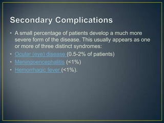 • A small percentage of patients develop a much more
severe form of the disease. This usually appears as one
or more of three distinct syndromes:
• Ocular (eye) disease (0.5-2% of patients)
• Meningoencephalitis (<1%)
• Hemorrhagic fever (<1%).

 