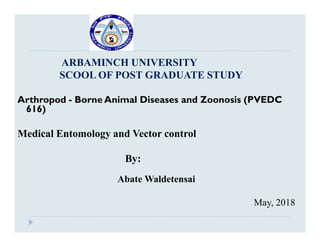 ARBAMINCH UNIVERSITY
SCOOL OF POST GRADUATE STUDY
Arthropod - Borne Animal Diseases and Zoonosis (PVEDC
616)
Medical Entomology and Vector control
By:
Abate Waldetensai
May, 2018
 