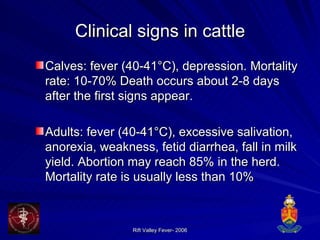 Clinical signs in cattle Calves: fever (40-41°C), depression. Mortality rate: 10-70% Death occurs about 2-8 days after the first signs appear.  Adults: fever (40-41°C), excessive salivation, anorexia, weakness, fetid diarrhea, fall in milk yield. Abortion may reach 85% in the herd. Mortality rate is usually less than 10% 