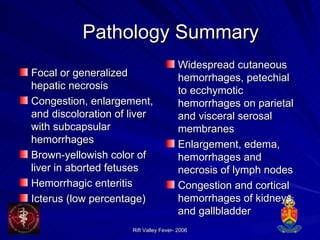 Pathology Summary Focal or generalized hepatic necrosis  Congestion, enlargement, and discoloration of liver with subcapsular hemorrhages  Brown-yellowish color of liver in aborted fetuses  Hemorrhagic enteritis  Icterus (low percentage)  Widespread cutaneous hemorrhages, petechial to ecchymotic hemorrhages on parietal and visceral serosal membranes  Enlargement, edema, hemorrhages and necrosis of lymph nodes  Congestion and cortical hemorrhages of kidneys and gallbladder 