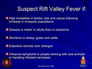 Suspect Rift Valley Fever if: High mortalities in lambs, kids and calves following increase in mosquito populations Disease is milder in adults than in newborns Abortions in sheep, goats and cattle Extensive necrotic liver changes Influenza symptoms in people working with sick animals or handling infected carcasses 