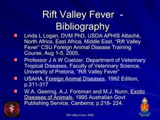 Rift Valley Fever   - Bibliography Linda L Logan, DVM PhD, USDA APHIS Attach é, North Africa, East Africa, Middle East, “Rift Valley Fever” CSU Foreign Animal Disease Training Course, Aug 1-5, 2005. Professor  J A W Coetzer, Department of Veterinary Tropical Diseases, Faculty of Veterinary Science, University of Pretoria, “Rift Valley Fever”  USAHA,  Foreign Animal Diseases , 1992 Edition, p.311-317 W.A. Geering, A.J. Foreman and M.J. Nunn,  Exotic Diseases of Animals , 1995 Australian Govt Publishing Service, Canberra; p.218- 224.  