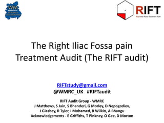 The Right Iliac Fossa pain
Treatment Audit (The RIFT audit)
RIFT Audit Group - WMRC
J Matthews, S Jain, S Bhanderi, G Morley, D Nepogodiev,
J Glasbey, R Tyler, I Mohamed, R Wilkin, A Bhangu
Acknowledgements - E Griffiths, T Pinkney, O Gee, D Morton
RIFTstudy@gmail.com
@WMRC_UK #RIFTaudit
 