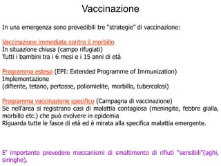 Vaccinazione
In una emergenza sono prevedibili tre “strategie” di vaccinazione:

Vaccinazione immediata contro il morbillo
In situazione chiusa (campo rifugiati)
Tutti i bambini tra i 6 mesi e i 15 anni di età

Programma esteso (EPI: Extended Programme of Immunization)
Implementazione
(difterite, tetano, pertosse, poliomielite, morbillo, tubercolosi)

Programma vaccinazione specifico (Campagna di vaccinazione)
Se nell’area si registrano casi di malattia contagiosa (meningite, febbre gialla,
morbillo etc.) che può evolvere in epidemia
Riguarda tutte le fasce di età ed è mirata alla specifica malattia emergente.



E’ importante prevedere meccanismi di smaltimento di rifiuti “sensibili”(aghi,
siringhe).
 
