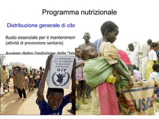 Programma nutrizionale
Distribuzione generale di cibo :

Ruolo essenziale per il mantenimento della salute della popolazione
(attività di prevenzione sanitaria)

Avviene dietro l’esibizione della “tessera di residenza” nel campo, o nell’area
(dove vengono annotate le razioni di cibo ricevute, il numero di membri della famiglia,
le cure mediche in corso)

Non rientra tra i compiti svolti da MSF
E’ effettuata da altre Agenzie su mandato del “Programma Alimentare
Mondiale (PAM)”

Vengono distribuite razioni settimanali di alimenti essenziali (riso, farine cerali,
legumi, zucchero, olio…) che contano 2.100 Kcal/persona/giorno (sec. PAM)

La preparazione del cibo è affidata direttamente ai “beneficiari”
 
