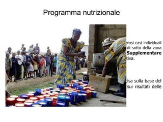 Programma nutrizionale

  Distribuzione supplementare :

   la registrazione di uno stato nutrizionale precario (numerosi casi individuali
di malnutrizione “clinica”, e ancor più la prevalenza di MUAC al di sotto della zona
verde) suggerisce la necessità di una Distribuzione Supplementare
(Blanket Feeding) ai gruppi più a rischio in funzione preventiva.



  In ambiente chiuso (campi) l’opportunità delle D.S. è decisa sulla base del
“conto calorie” delle razioni in D.G., in ambiente aperto sui risultati delle
inchieste nutrizionali
 
