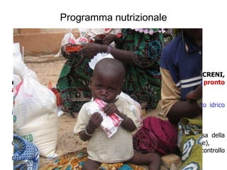 Programma nutrizionale

   Se +++ del numero di casi di malnutrizione clinica :
   strategie di Terapia nutrizionale:


    - Fase di Terapia intensiva e Riabilitazione nutrizionale (CNT o CRENI,
ma dal 2005 anche CRENA), utilizzo di cibo terapeutico pronto
all’uso (RUFT) + cure mediche
   Tende al ristabilimento dell’equilibrio fisiologico
   (principali cause di morte: ipotermia, disidratazione, sovraccarico idrico
iatrogeno)


   - Fase di Terapia di mantenimento (recupero di peso e ripresa della
crescita) e “convalescenza” (CNS, Centro Nutrizionale Supplementare),
  utilizzo di cibo tradizionale integrato (neo-svezzamento) + controllo
medico
  collaborazione delle madri
 