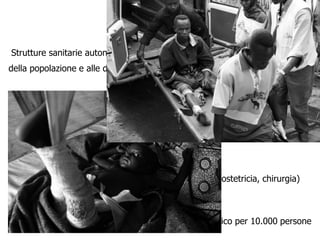 Attività curativa

Strutture sanitarie autonome di prima e di seconda linea, in base alla taglia
della popolazione e alle distanze




Strutture capaci di diagnosi e cura delle malattie

Presa in carico ambulatoriale e capacità di ricovero ed osservazione

Capacità di “triage”,

Capacità di referenza a strutture di più elevato livello (ostetricia, chirurgia)

Gratuità delle cure

Risorse umane : in un Campo rifugiati standard 1 medico per 10.000 persone
 