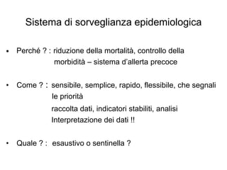 Sistema di sorveglianza epidemiologica

•   Perché ? : riduzione della mortalità, controllo della
               morbidità – sistema d’allerta precoce


•   Come ? : sensibile, semplice, rapido, flessibile, che segnali
             le priorità
               raccolta dati, indicatori stabiliti, analisi
               Interpretazione dei dati !!


•   Quale ? : esaustivo o sentinella ?
 