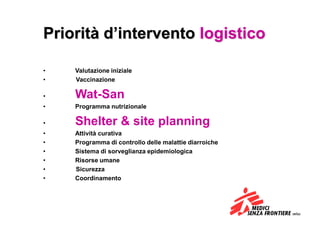 Priorità d’intervento logistico

•   Valutazione iniziale
•   Vaccinazione

•   Wat-San
•   Programma nutrizionale

•   Shelter & site planning
•   Attività curativa
•   Programma di controllo delle malattie diarroiche
•   Sistema di sorveglianza epidemiologica
•   Risorse umane
•   Sicurezza
•   Coordinamento
 