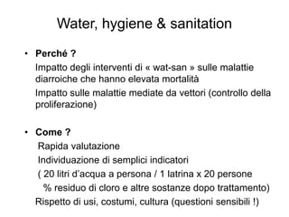 Water, hygiene & sanitation
• Perché ?
  Impatto degli interventi di « wat-san » sulle malattie
  diarroiche che hanno elevata mortalità
  Impatto sulle malattie mediate da vettori (controllo della
  proliferazione)

• Come ?
  Rapida valutazione
  Individuazione di semplici indicatori
  ( 20 litri d’acqua a persona / 1 latrina x 20 persone
    % residuo di cloro e altre sostanze dopo trattamento)
  Rispetto di usi, costumi, cultura (questioni sensibili !)
 