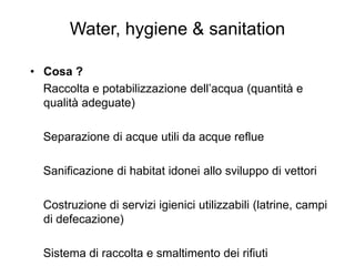 Water, hygiene & sanitation

• Cosa ?
  Raccolta e potabilizzazione dell’acqua (quantità e
  qualità adeguate)

  Separazione di acque utili da acque reflue

  Sanificazione di habitat idonei allo sviluppo di vettori

  Costruzione di servizi igienici utilizzabili (latrine, campi
  di defecazione)

  Sistema di raccolta e smaltimento dei rifiuti
 
