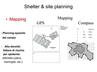 Shelter & site planning

      • Mapping                      Mapping
                           GPS                      Compass
                                                N°    °      Distance
                                                1     16°    230m
- Planning spaziale                             2     300°   260m

    del campo                                   3     245°   250m
                                                4



-     Alta densità:
     fattore di rischio
     per epidemie
    (Morbillo,colera,
      meningite, etc.)
 