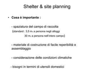 Shelter & site planning

• Cosa è importante :

  - spaziatura del campo di raccolta
   (standard : 3,5 m2 a persona negli alloggi
             30 m2 a persona nell’intero campo)


  - materiale di costruzione di facile reperibilità e
  assemblaggio

  - considerazione delle condizioni climatiche

 - bisogni in termini di utensili domestici
 