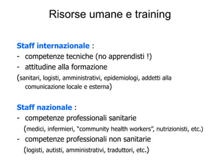 Risorse umane e training

Staff internazionale :
- competenze tecniche (no apprendisti !)
- attitudine alla formazione
(sanitari, logisti, amministrativi, epidemiologi, addetti alla
   comunicazione locale e esterna)


Staff nazionale :
- competenze professionali sanitarie
  (medici, infermieri, “community health workers”, nutrizionisti, etc.)
- competenze professionali non sanitarie
  (logisti, autisti, amministrativi, traduttori, etc.)
 
