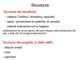 Sicurezza
Sicurezza dei beneficiari
  - violenza (“politica”, domestica, sessuale)
  - salute (prevenzione di epidemie, di carestia)
    notevoli implicazioni con la logistica
(localizzazione dei servizi igienici, dei punti d’acqua, della distribuzione del
cibo, e degli altri siti di approvvigionamento)



Sicurezza del progetto (e dello staff)
- attacchi armati
- mine
- rapimenti
 