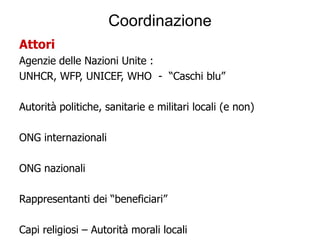 Coordinazione
Attori
Agenzie delle Nazioni Unite :
UNHCR, WFP, UNICEF, WHO - “Caschi blu”

Autorità politiche, sanitarie e militari locali (e non)

ONG internazionali

ONG nazionali

Rappresentanti dei “beneficiari”

Capi religiosi – Autorità morali locali
 