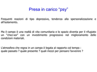 Presa in carico “psy”

Frequenti reazioni di tipo depressivo, tendenza alla spersonalizzazione e
all’isolamento.


Ma il campo è una realtà di vita comunitaria e lo spazio diventa per il rifugiato
un “chez-soi” con un investimento progressivo nel miglioramento delle
condizioni materiali.


L’atmosfera che regna in un campo è legata al rapporto col tempo :
quale passato ? quale presente ? quali mezzi per pensare l’avvenire ?
 