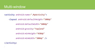 Multi-window
<activity android:name=".MyActivity">
<layout android:defaultHeight="500dp"
android:defaultWidth="600dp"
android:gravity="top|end"
android:minHeight="450dp"
android:minWidth="300dp" />
</activity>
 