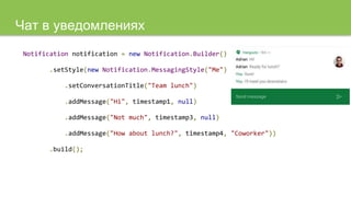 Чат в уведомлениях
Notification notification = new Notification.Builder()
.setStyle(new Notification.MessagingStyle("Me")
.setConversationTitle("Team lunch")
.addMessage("Hi", timestamp1, null)
.addMessage("Not much", timestamp3, null)
.addMessage("How about lunch?", timestamp4, "Coworker"))
.build();
 