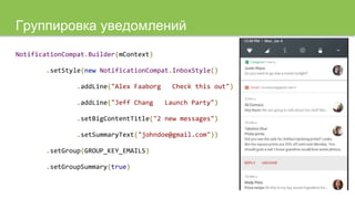 Группировка уведомлений
NotificationCompat.Builder(mContext)
.setStyle(new NotificationCompat.InboxStyle()
.addLine("Alex Faaborg Check this out")
.addLine("Jeff Chang Launch Party")
.setBigContentTitle("2 new messages")
.setSummaryText("johndoe@gmail.com"))
.setGroup(GROUP_KEY_EMAILS)
.setGroupSummary(true)
 