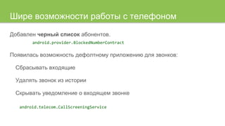 Шире возможности работы с телефоном
Добавлен черный список абонентов.
android.provider.BlockedNumberContract
Появилась возможность дефолтному приложению для звонков:
Сбрасывать входящие
Удалять звонок из истории
Скрывать уведомление о входящем звонке
android.telecom.CallScreeningService
 