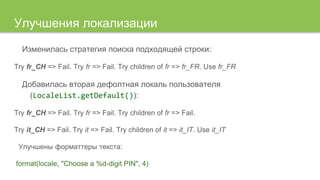 Изменилась стратегия поиска подходящей строки:
Try fr_CH => Fail. Try fr => Fail. Try children of fr => fr_FR. Use fr_FR
Добавилась вторая дефолтная локаль пользователя
(LocaleList.getDefault()):
Try fr_CH => Fail. Try fr => Fail. Try children of fr => Fail.
Try it_CH => Fail. Try it => Fail. Try children of it => it_IT. Use it_IT
Улучшены форматтеры текста:
format(locale, "Choose a %d-digit PIN", 4)
Улучшения локализации
 