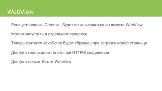 WebView
Если установлен Chrome - будет использоваться он вместо WebView.
Можно запустить в отдельном процессе.
Теперь контекст JavaScript будет сброшен при загрузке новой странице
Доступ к геолокации только при HTTPS соединении
Доступ к новым бетам WebView
 