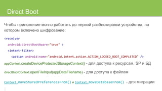 Direct Boot
Чтобы приложение могло работать до первой разблокировки устройства, на
котором включено шифрование:
<receiver
android:directBootAware="true" >
<intent-filter>
<action android:name="android.intent.action.ACTION_LOCKED_BOOT_COMPLETED" />
appContext.createDeviceProtectedStorageContext() - для доступа к ресурсам, SP и БД
directBootContext.openFileInput(appDataFilename) - для доступа к файлам
Context.moveSharedPreferencesFrom() и Context.moveDatabaseFrom() - для миграции
 