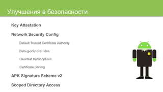 Улучшения в безопасности
Key Attestation
Network Security Config
Default Trusted Certificate Authority
Debug-only overrides
Cleartext traffic opt-out
Certificate pinning
APK Signature Scheme v2
Scoped Directory Access
 