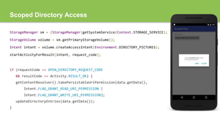 Scoped Directory Access
StorageManager sm = (StorageManager)getSystemService(Context.STORAGE_SERVICE);
StorageVolume volume = sm.getPrimaryStorageVolume();
Intent intent = volume.createAccessIntent(Environment.DIRECTORY_PICTURES);
startActivityForResult(intent, request_code);
if (requestCode == OPEN_DIRECTORY_REQUEST_CODE
&& resultCode == Activity.RESULT_OK) {
getContentResolver().takePersistableUriPermission(data.getData(),
Intent.FLAG_GRANT_READ_URI_PERMISSION |
Intent.FLAG_GRANT_WRITE_URI_PERMISSION);
updateDirectoryEntries(data.getData());
}
 
