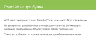 Рантайм на три буквы
ART имеет теперь не только Ahead of Time, но и Just in Time компиляцию.
По заверениям разработчиков это повышает качество оптимизаций,
сокращая использование RAM и ускоряя работу приложения.
Также это избавляет от шага оптимизации при обновлении системы.
 
