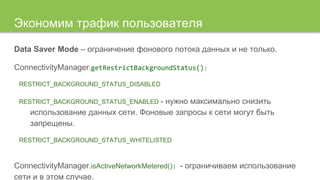 Экономим трафик пользователя
Data Saver Mode – ограничение фонового потока данных и не только.
ConnectivityManager.getRestrictBackgroundStatus():
RESTRICT_BACKGROUND_STATUS_DISABLED
RESTRICT_BACKGROUND_STATUS_ENABLED - нужно максимально снизить
использование данных сети. Фоновые запросы к сети могут быть
запрещены.
RESTRICT_BACKGROUND_STATUS_WHITELISTED
ConnectivityManager.isActiveNetworkMetered(): - ограничиваем использование
сети и в этом случае.
 