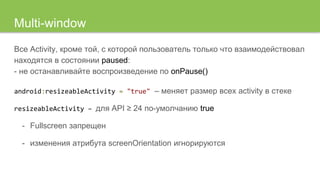 Multi-window
Все Activity, кроме той, с которой пользователь только что взаимодействовал
находятся в состоянии paused:
- не останавливайте воспроизведение по onPause()
android:resizeableActivity = "true" – меняет размер всех activity в стеке
resizeableActivity – для API ≥ 24 по-умолчанию true
- Fullscreen запрещен
- изменения атрибута screenOrientation игнорируются
 